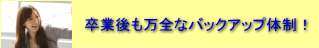 卒業後も万全なバックアップ体制！